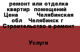 ремонт или отделка квартир, помещений › Цена ­ 100 - Челябинская обл., Челябинск г. Строительство и ремонт » Услуги   . Челябинская обл.,Челябинск г.